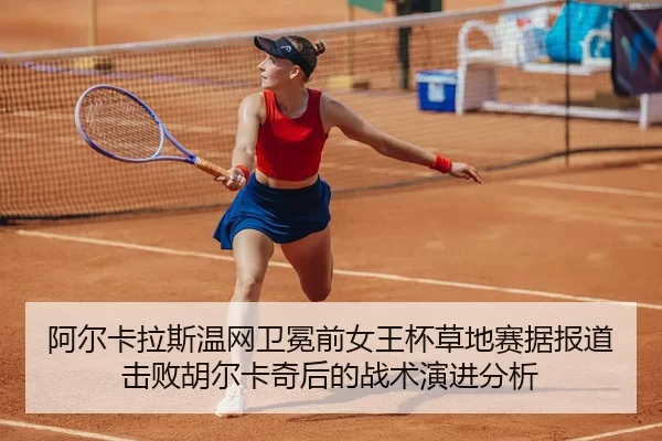 阿尔卡拉斯温网卫冕前女王杯草地赛据报道击败胡尔卡奇后的战术演进分析
