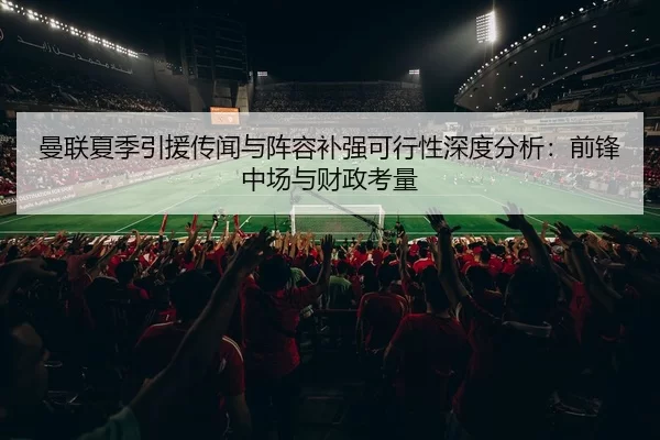 曼联夏季引援传闻与阵容补强可行性深度分析：前锋中场与财政考量