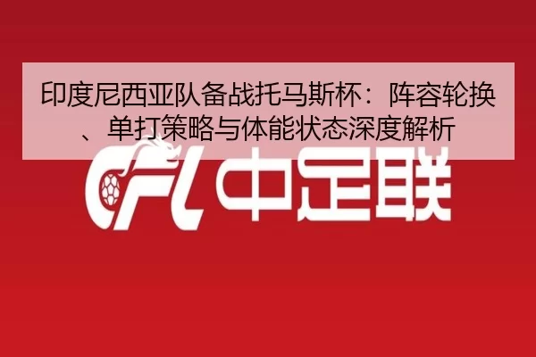 印度尼西亚队备战托马斯杯：阵容轮换、单打策略与体能状态深度解析