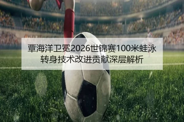 覃海洋卫冕2026世锦赛100米蛙泳转身技术改进贡献深层解析